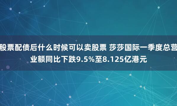 股票配债后什么时候可以卖股票 莎莎国际一季度总营业额同比下跌9.5%至8.125亿港元