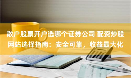 散户股票开户选哪个证券公司 配资炒股网站选择指南：安全可靠，收益最大化