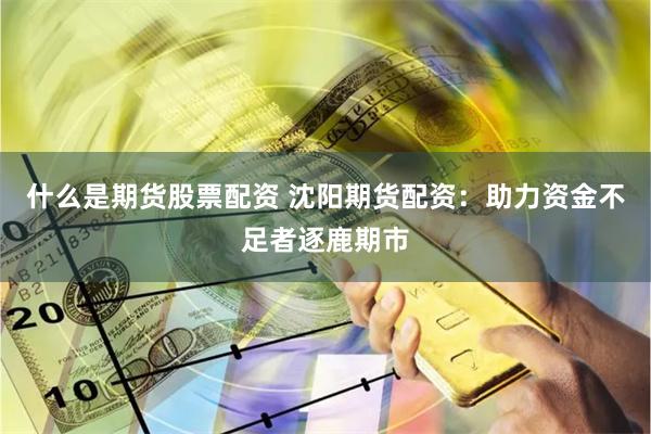 什么是期货股票配资 沈阳期货配资：助力资金不足者逐鹿期市