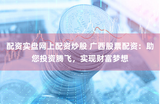 配资实盘网上配资炒股 广西股票配资：助您投资腾飞，实现财富梦想