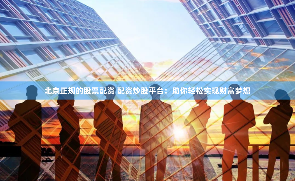 北京正规的股票配资 配资炒股平台：助你轻松实现财富梦想