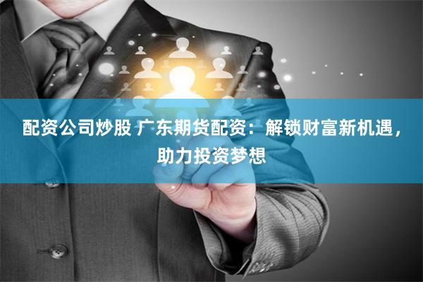 配资公司炒股 广东期货配资：解锁财富新机遇，助力投资梦想