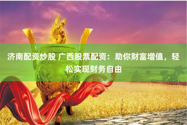 济南配资炒股 广西股票配资：助你财富增值，轻松实现财务自由