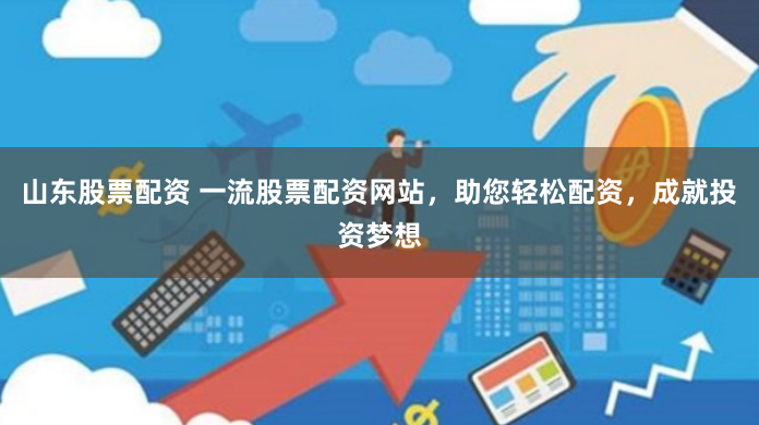 山东股票配资 一流股票配资网站，助您轻松配资，成就投资梦想