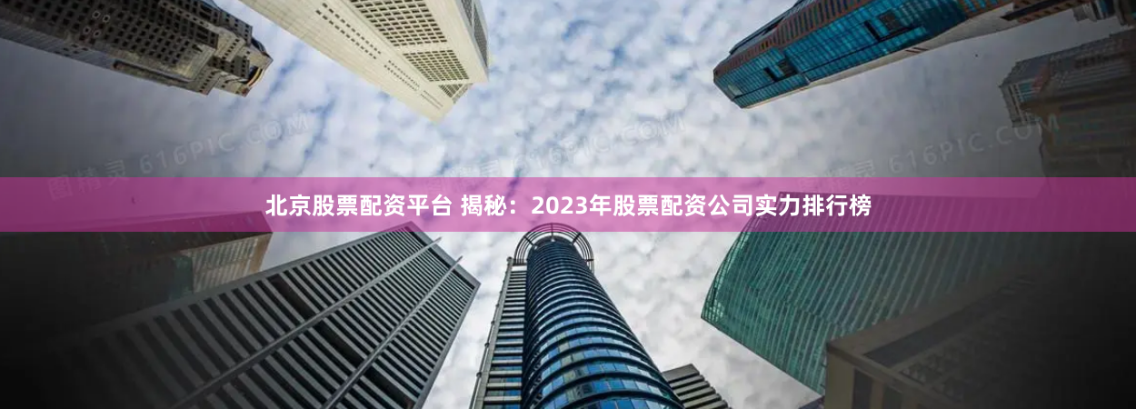 北京股票配资平台 揭秘：2023年股票配资公司实力排行榜